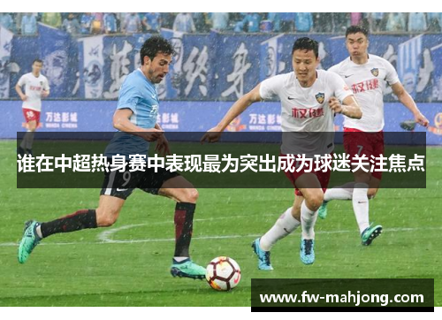 谁在中超热身赛中表现最为突出成为球迷关注焦点