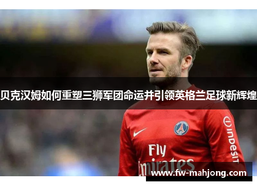 贝克汉姆如何重塑三狮军团命运并引领英格兰足球新辉煌