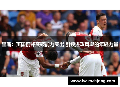 里斯:英国前锋突破能力突出 引领进攻风潮的年轻力量 里斯:英国前锋突破能力突出 引领进攻风潮的年轻力量