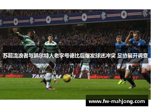 苏超流浪者与凯尔特人老字号德比后爆发球迷冲突 足协展开调查 苏超流浪者与凯尔特人老字号德比后爆发球迷冲突 足协展开调查