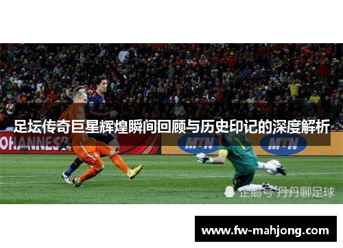 足坛传奇巨星辉煌瞬间回顾与历史印记的深度解析