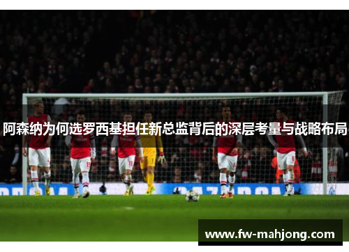 阿森纳为何选罗西基担任新总监背后的深层考量与战略布局 阿森纳为何选罗西基担任新总监背后的深层考量与战略布局