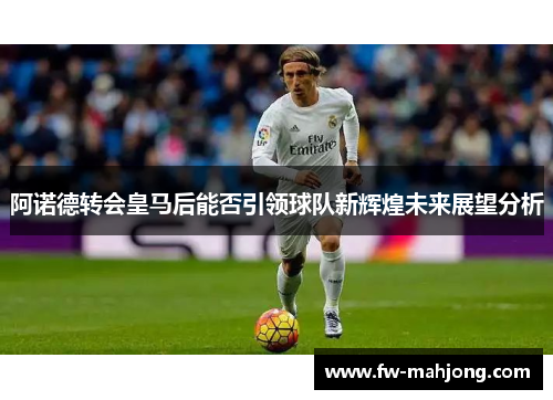 阿诺德转会皇马后能否引领球队新辉煌未来展望分析 阿诺德转会皇马后能否引领球队新辉煌未来展望分析