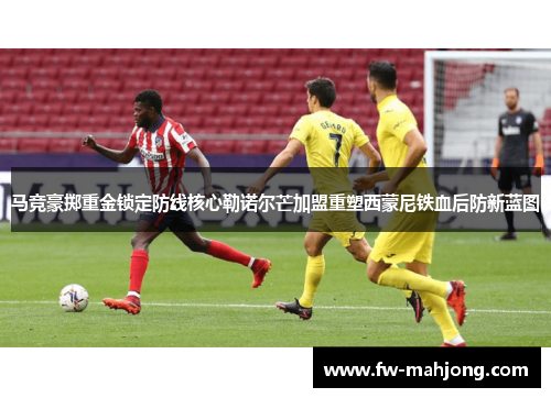 马竞豪掷重金锁定防线核心勒诺尔芒加盟重塑西蒙尼铁血后防新蓝图